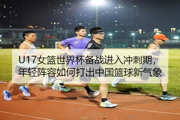 U17女篮世界杯备战进入冲刺期，年轻阵容如何打出中国篮球新气象